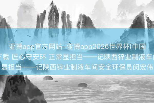 亚搏app官方网站-亚搏app2026世界杯(中国)IOS/Android官方下载 匠心守安环 正常显担当——记陕西锌业制液车间安全环保员闵宏伟