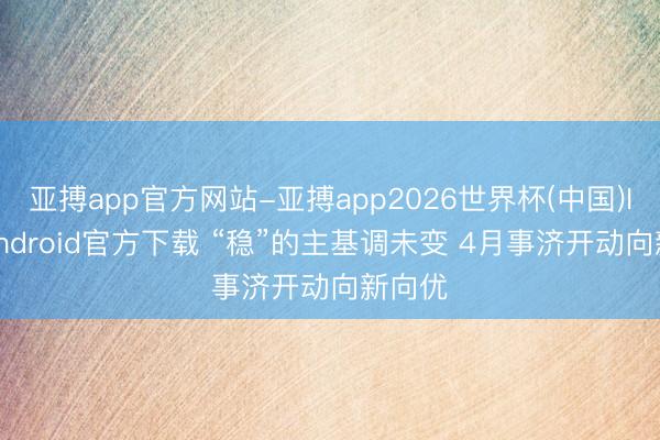 亚搏app官方网站-亚搏app2026世界杯(中国)IOS/Android官方下载 “稳”的主基调未变 4月事济开动向新向优