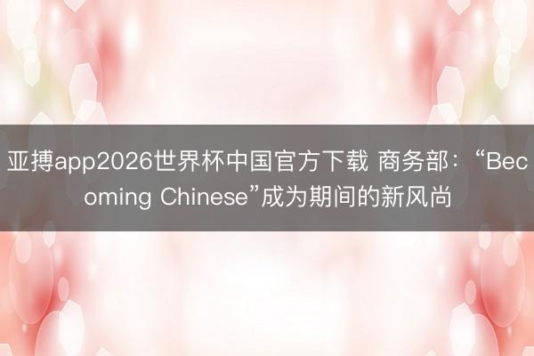 亚搏app2026世界杯中国官方下载 商务部：“Becoming Chinese”成为期间的新风尚
