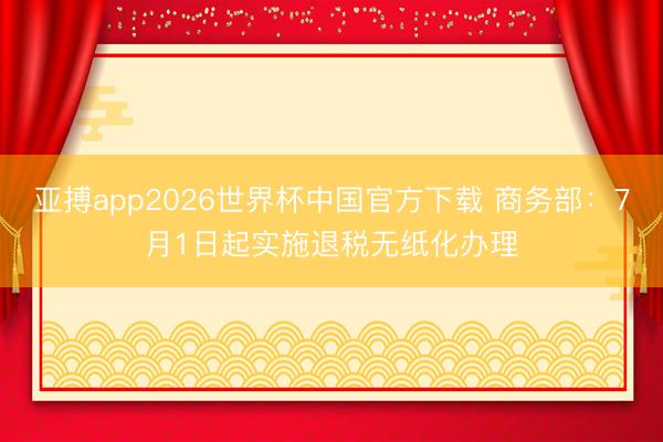 亚搏app2026世界杯中国官方下载 商务部：7月1日起实施退税无纸化办理