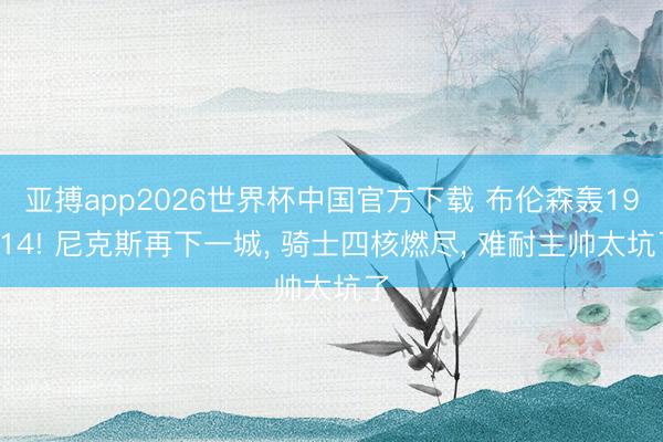 亚搏app2026世界杯中国官方下载 布伦森轰19+14! 尼克斯再下一城， 骑士四核燃尽， 难耐主帅太坑了