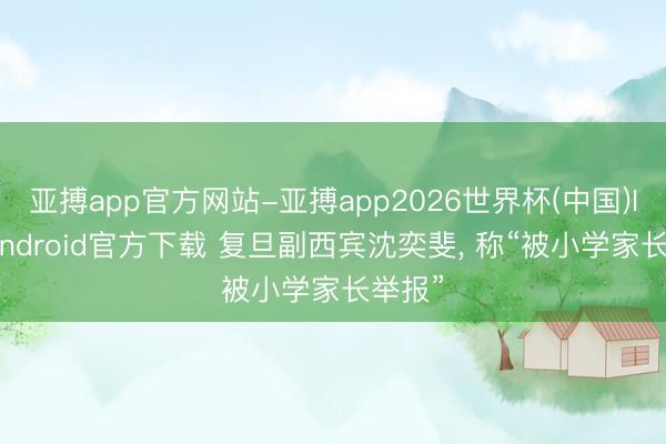 亚搏app官方网站-亚搏app2026世界杯(中国)IOS/Android官方下载 复旦副西宾沈奕斐， 称“被小学家长举报”