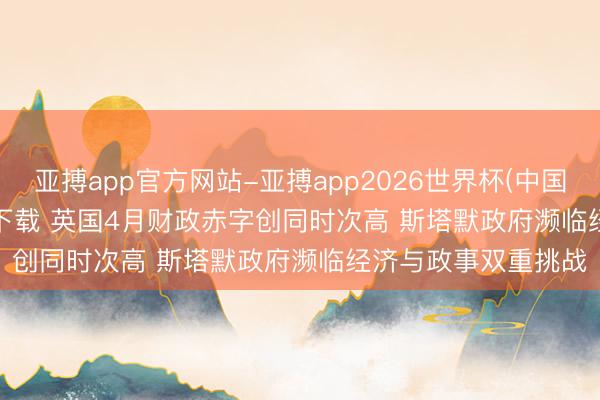 亚搏app官方网站-亚搏app2026世界杯(中国)IOS/Android官方下载 英国4月财政赤字创同时次高 斯塔默政府濒临经济与政事双重挑战