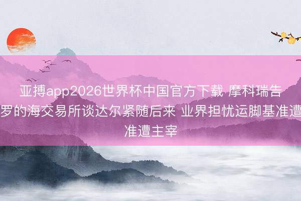 亚搏app2026世界杯中国官方下载 摩科瑞告状波罗的海交易所谈达尔紧随后来 业界担忧运脚基准遭主宰