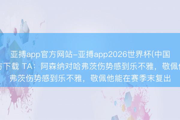 亚搏app官方网站-亚搏app2026世界杯(中国)IOS/Android官方下载 TA：阿森纳对哈弗茨伤势感到乐不雅，敬佩他能在赛季末复出