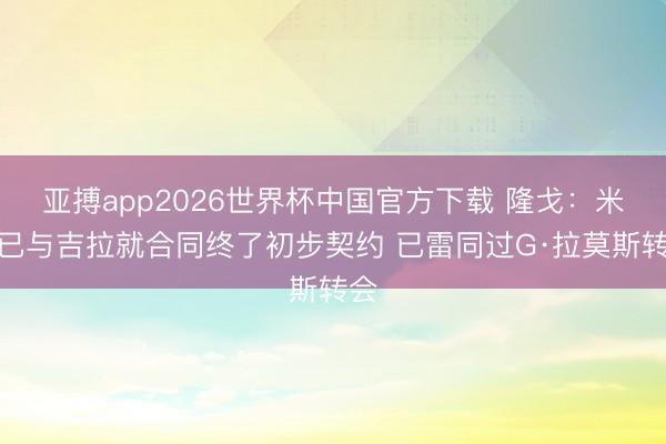 亚搏app2026世界杯中国官方下载 隆戈：米兰已与吉拉就合同终了初步契约 已雷同过G·拉莫斯转会