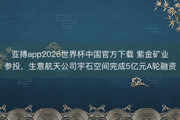 亚搏app2026世界杯中国官方下载 紫金矿业参投，生意航天公司宇石空间完成5亿元A轮融资