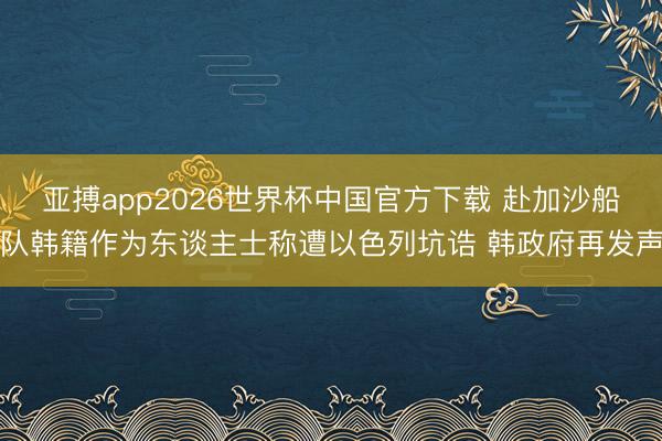 亚搏app2026世界杯中国官方下载 赴加沙船队韩籍作为东谈主士称遭以色列坑诰 韩政府再发声