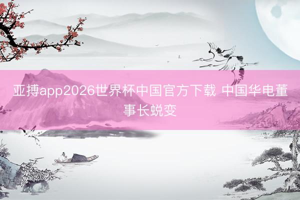 亚搏app2026世界杯中国官方下载 中国华电董事长蜕变