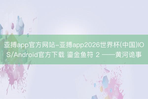 亚搏app官方网站-亚搏app2026世界杯(中国)IOS/Android官方下载 鎏金鱼符 2 ——黄河诡事