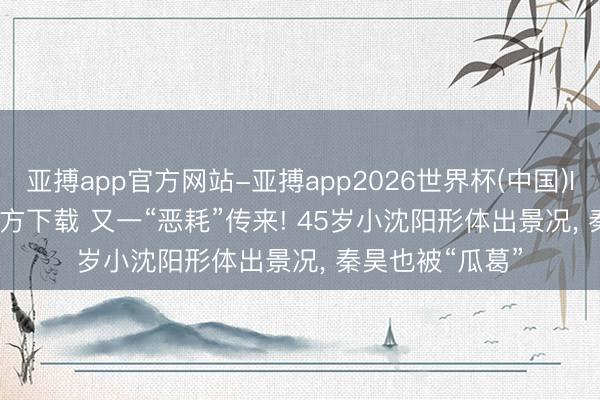 亚搏app官方网站-亚搏app2026世界杯(中国)IOS/Android官方下载 又一“恶耗”传来! 45岁小沈阳形体出景况， 秦昊也被“瓜葛”