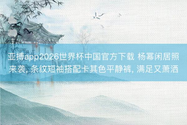 亚搏app2026世界杯中国官方下载 杨幂闲居照来袭， 条纹短袖搭配卡其色平静裤，<a href=