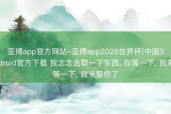 亚搏app官方网站-亚搏app2026世界杯(中国)IOS/Android官方下载 我念念去取一下东西， 你等一下， 我来娶你了