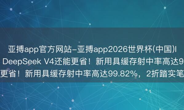 亚搏app官方网站-亚搏app2026世界杯(中国)IOS/Android官方下载 DeepSeek V4还能更省！新用具缓存射中率高达99.82%，2折踏实笔直