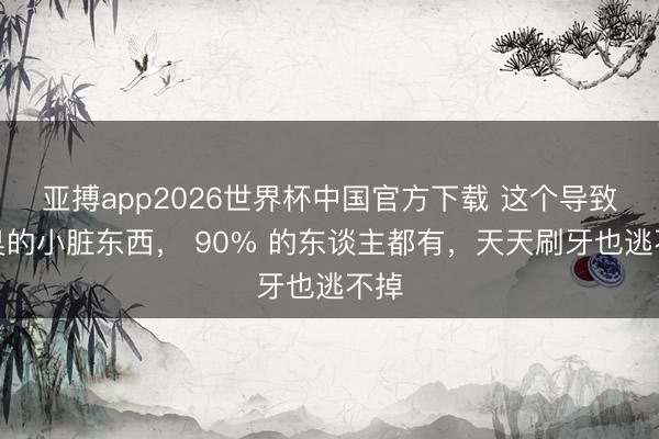 亚搏app2026世界杯中国官方下载 这个导致口臭的小脏东西， 90% 的东谈主都有，天天刷牙也逃不掉