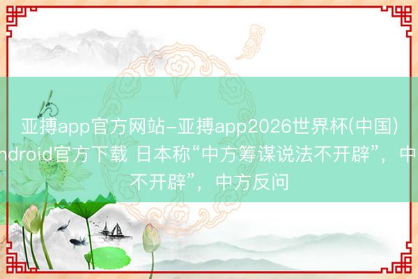 亚搏app官方网站-亚搏app2026世界杯(中国)IOS/Android官方下载 日本称“中方筹谋说法不开辟”，中方反问