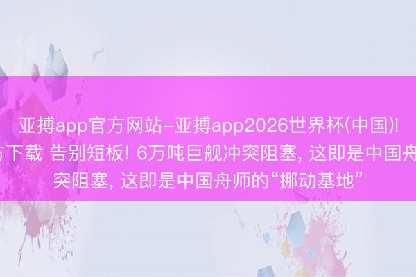 亚搏app官方网站-亚搏app2026世界杯(中国)IOS/Android官方下载 告别短板! 6万吨巨舰冲突阻塞， 这即是中国舟师的“挪动基地”