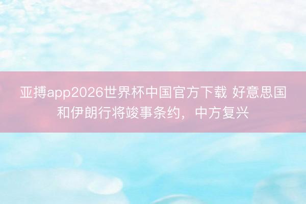 亚搏app2026世界杯中国官方下载 好意思国和伊朗行将竣事条约，中方复兴