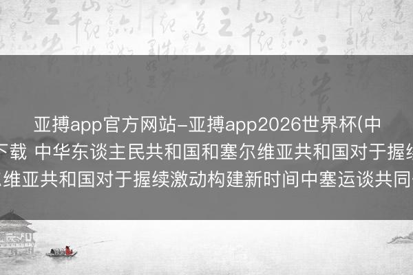 亚搏app官方网站-亚搏app2026世界杯(中国)IOS/Android官方下载 中华东谈主民共和国和塞尔维亚共和国对于握续激动构建新时间中塞运谈共同体的聚积声明