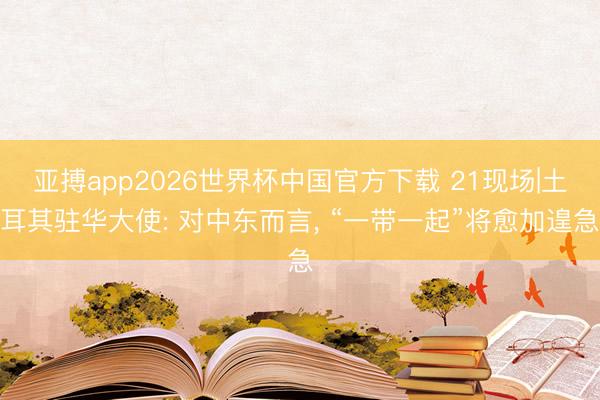 亚搏app2026世界杯中国官方下载 21现场|土耳其驻华大使: 对中东而言， “一带一起”将愈加遑急
