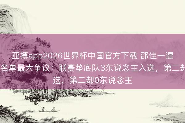亚搏app2026世界杯中国官方下载 邵佳一遭质疑！国足名单最大争议：联赛垫底队3东说念主入选，第二却0东说念主