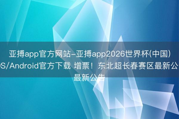 亚搏app官方网站-亚搏app2026世界杯(中国)IOS/Android官方下载 增票！东北超长春赛区最新公告