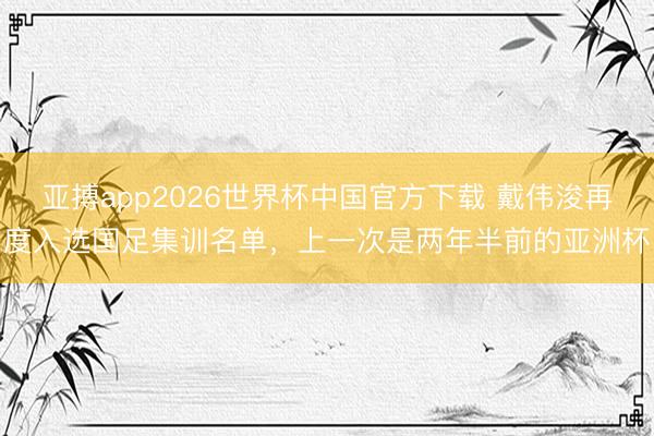 亚搏app2026世界杯中国官方下载 戴伟浚再度入选国足集训名单，上一次是两年半前的亚洲杯