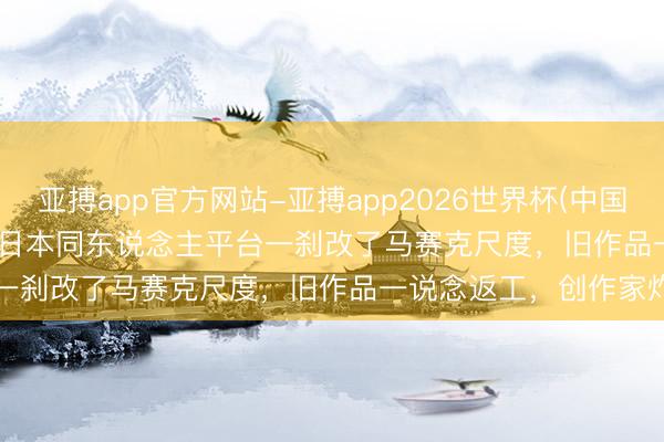 亚搏app官方网站-亚搏app2026世界杯(中国)IOS/Android官方下载 日本同东说念主平台一刹改了马赛克尺度，旧作品一说念返工，创作家炸了