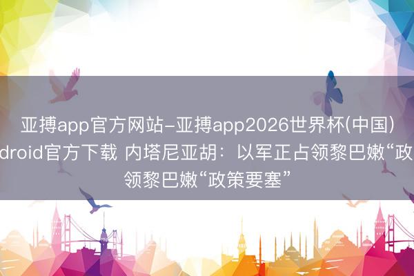 亚搏app官方网站-亚搏app2026世界杯(中国)IOS/Android官方下载 内塔尼亚胡：以军正占领黎巴嫩“政策要塞”