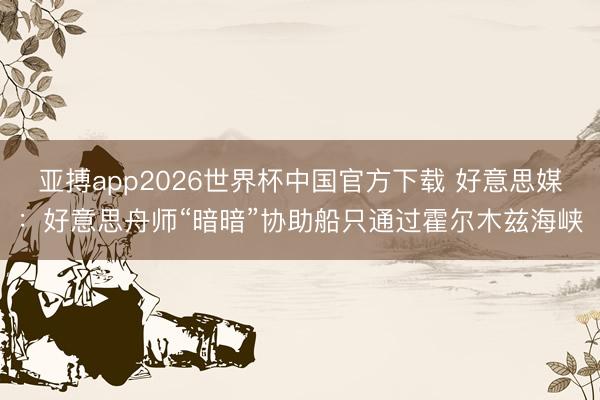 亚搏app2026世界杯中国官方下载 好意思媒：好意思舟师“暗暗”协助船只通过霍尔木兹海峡