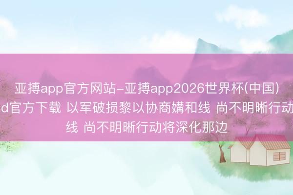 亚搏app官方网站-亚搏app2026世界杯(中国)IOS/Android官方下载 以军破损黎以协商媾和线 尚不明晰行动将深化那边