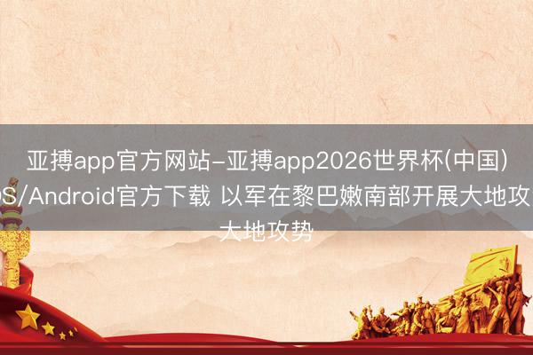 亚搏app官方网站-亚搏app2026世界杯(中国)IOS/Android官方下载 以军在黎巴嫩南部开展大地攻势