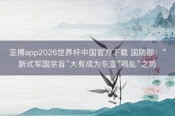 亚搏app2026世界杯中国官方下载 国防部：“新式军国宗旨”大有成为东亚“祸乱”之势