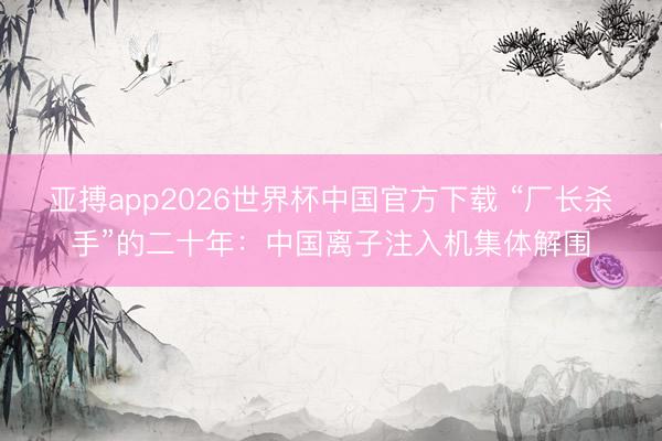 亚搏app2026世界杯中国官方下载 “厂长杀手”的二十年：中国离子注入机集体解围
