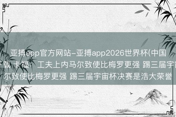 亚搏app官方网站-亚搏app2026世界杯(中国)IOS/Android官方下载 卡福：工夫上内马尔致使比梅罗更强 踢三届宇宙杯决赛是浩大荣誉