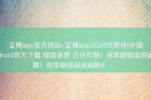 亚搏app官方网站-亚搏app2026世界杯(中国)IOS/Android官方下载 绿茵逐梦 已往可期！祝李嗣镕诞辰幽静🎂