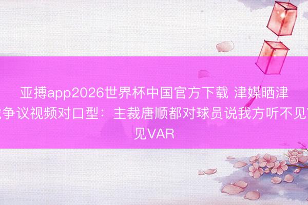亚搏app2026世界杯中国官方下载 津媒晒津门虎争议视频对口型：主裁唐顺都对球员说我方听不见VAR