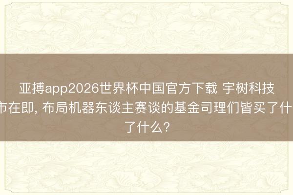亚搏app2026世界杯中国官方下载 宇树科技上市在即， 布局机器东谈主赛谈的基金司理们皆买了什么?