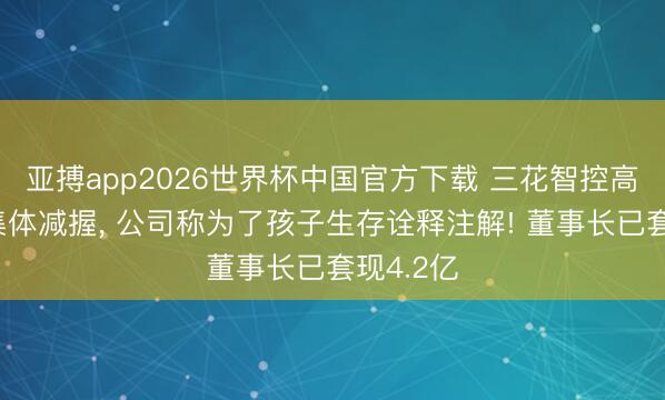 亚搏app2026世界杯中国官方下载 三花智控高管为何集体减握， 公司称为了孩子生存诠释注解! 董事长已套现4.2亿