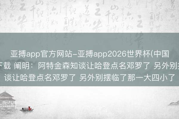 亚搏app官方网站-亚搏app2026世界杯(中国)IOS/Android官方下载 阐明：阿特金森知谈让哈登点名邓罗了 另外别摆临了那一大四小了