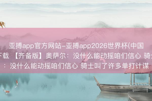 亚搏app官方网站-亚搏app2026世界杯(中国)IOS/Android官方下载 【齐备版】奥萨尔：没什么能动摇咱们信心 骑士叫了许多单打计谋