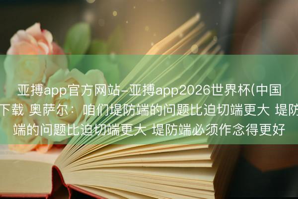 亚搏app官方网站-亚搏app2026世界杯(中国)IOS/Android官方下载 奥萨尔：咱们堤防端的问题比迫切端更大 堤防端必须作念得更好