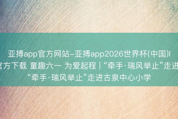 亚搏app官方网站-亚搏app2026世界杯(中国)IOS/Android官方下载 童趣六一 为爱起程 | “牵手·瑞风举止”走进古泉中心小学