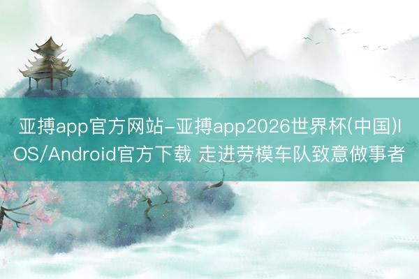 亚搏app官方网站-亚搏app2026世界杯(中国)IOS/Android官方下载 走进劳模车队致意做事者