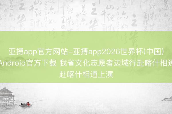 亚搏app官方网站-亚搏app2026世界杯(中国)IOS/Android官方下载 我省文化志愿者边域行赴喀什相通上演