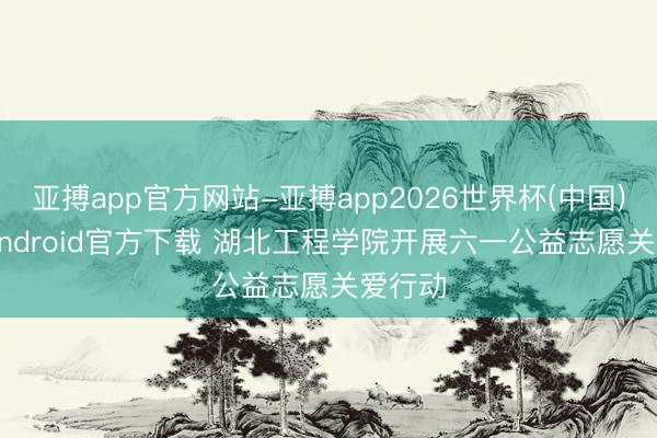 亚搏app官方网站-亚搏app2026世界杯(中国)IOS/Android官方下载 湖北工程学院开展六一公益志愿关爱行动
