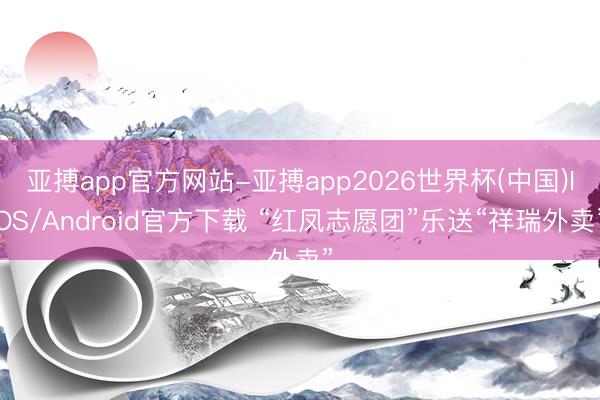 亚搏app官方网站-亚搏app2026世界杯(中国)IOS/Android官方下载 “红凤志愿团”乐送“祥瑞外卖”