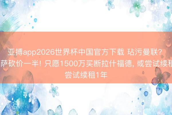 亚搏app2026世界杯中国官方下载 玷污曼联? 曝巴萨砍价一半! 只愿1500万买断拉什福德， 或尝试续租1年