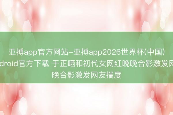 亚搏app官方网站-亚搏app2026世界杯(中国)IOS/Android官方下载 于正晒和初代女网红晚晚合影激发网友揣度