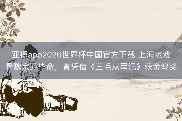 亚搏app2026世界杯中国官方下载 上海老戏骨魏宗万毕命，曾凭借《三毛从军记》获金鸡奖